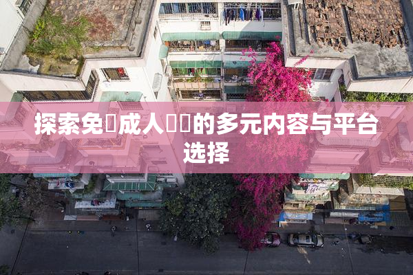 探索免費成人視頻的多元内容与平台选择