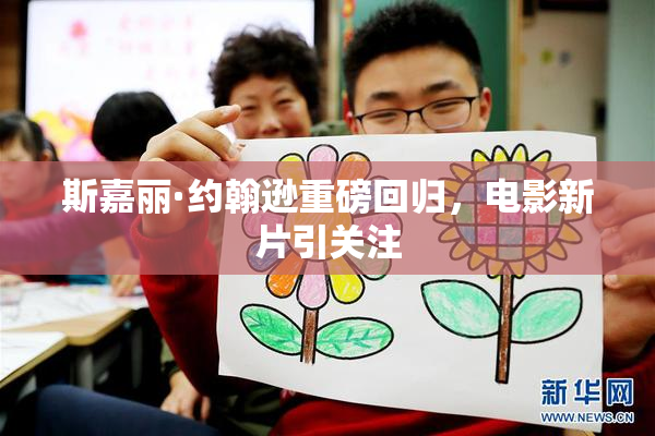 斯嘉丽·约翰逊重磅回归，电影新片引关注