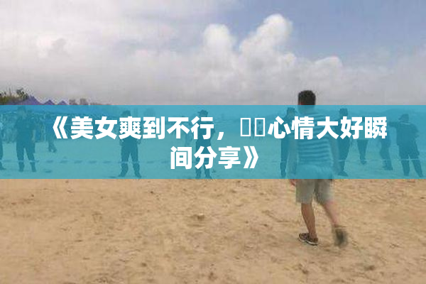 《美女爽到不行，❌‌心情大好瞬间分享》