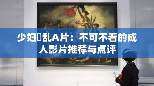 少妇婬乱A片：不可不看的成人影片推荐与点评