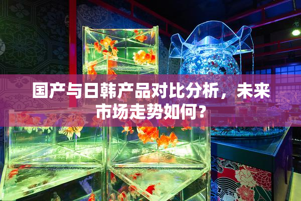 国产与日韩产品对比分析，未来市场走势如何？