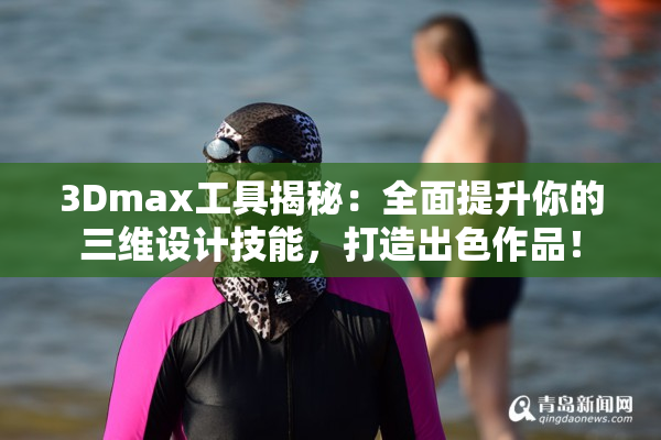 3Dmax工具揭秘：全面提升你的三维设计技能，打造出色作品！