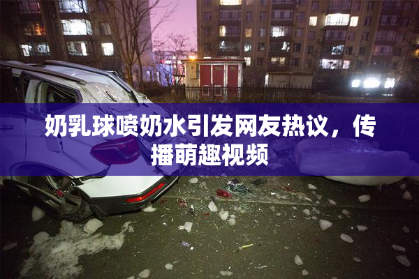 奶乳球喷奶水引发网友热议，传播萌趣视频