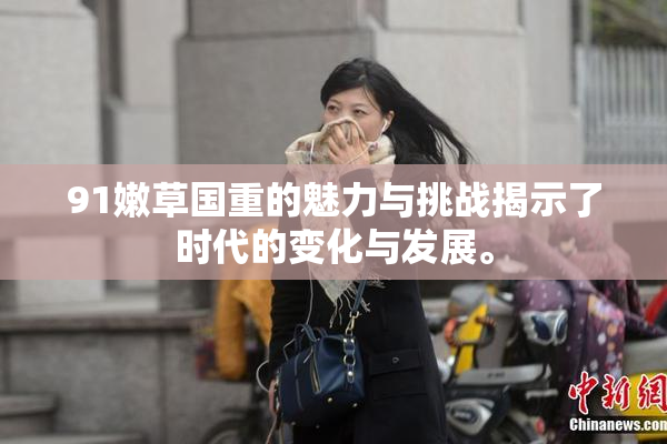91嫩草国重的魅力与挑战揭示了时代的变化与发展。