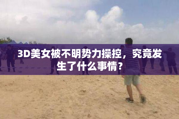 3D美女被不明势力操控，究竟发生了什么事情？