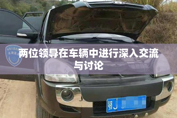 两位领导在车辆中进行深入交流与讨论