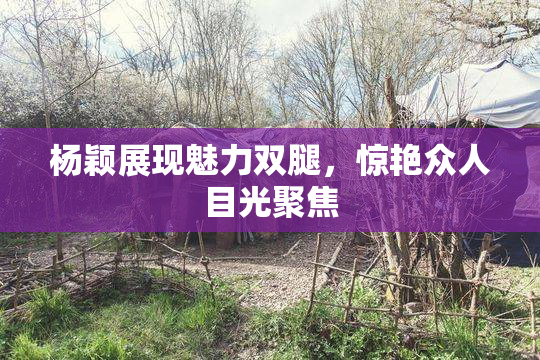 杨颖展现魅力双腿，惊艳众人目光聚焦