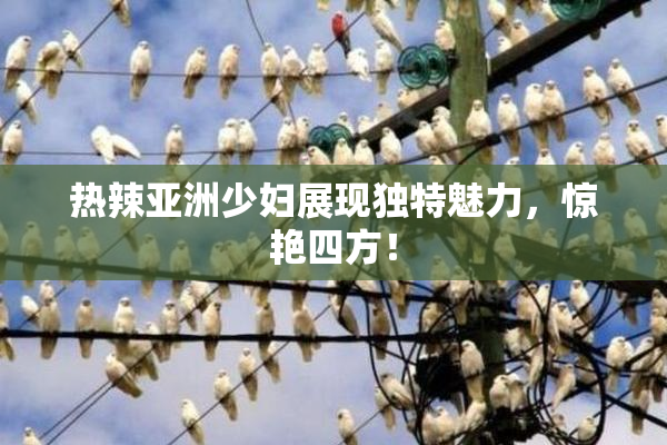 热辣亚洲少妇展现独特魅力，惊艳四方！