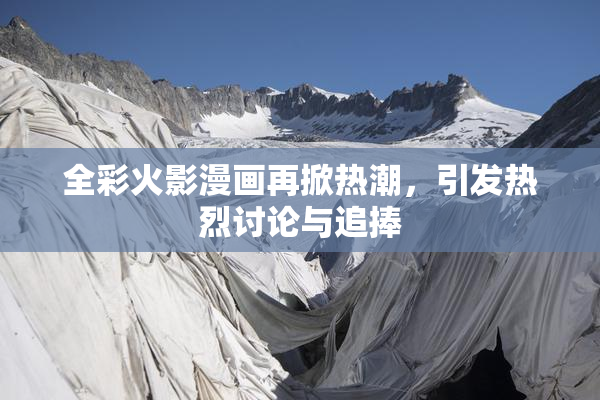全彩火影漫画再掀热潮，引发热烈讨论与追捧
