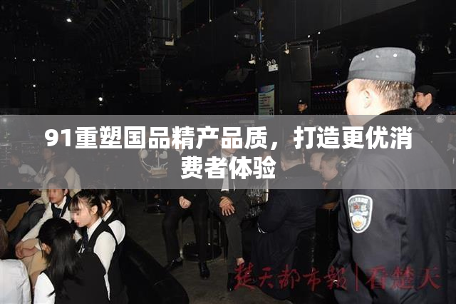 91重塑国品精产品质，打造更优消费者体验