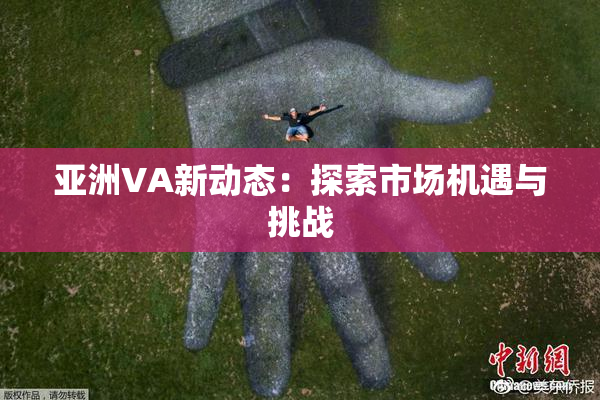 亚洲VA新动态：探索市场机遇与挑战