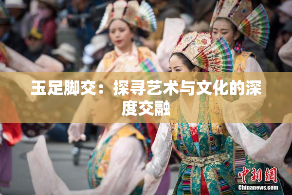 玉足脚交：探寻艺术与文化的深度交融