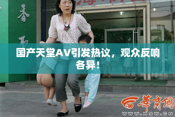 国产天堂AV引发热议，观众反响各异！