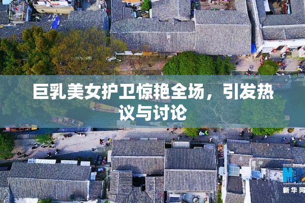 巨乳美女护卫惊艳全场，引发热议与讨论