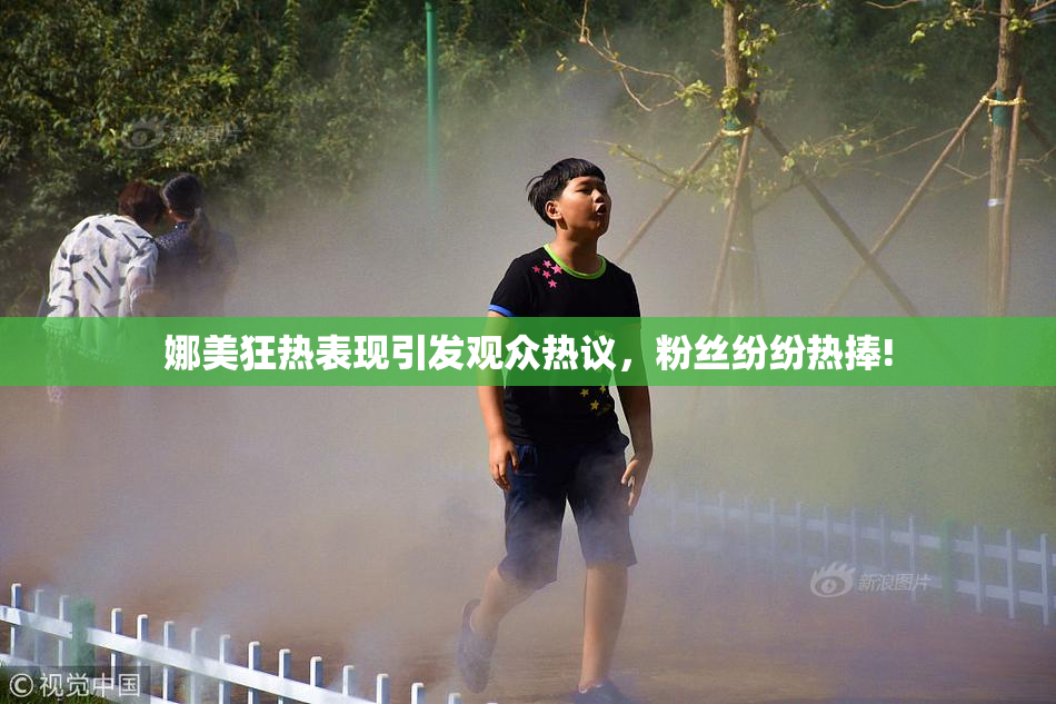 娜美狂热表现引发观众热议，粉丝纷纷热捧!
