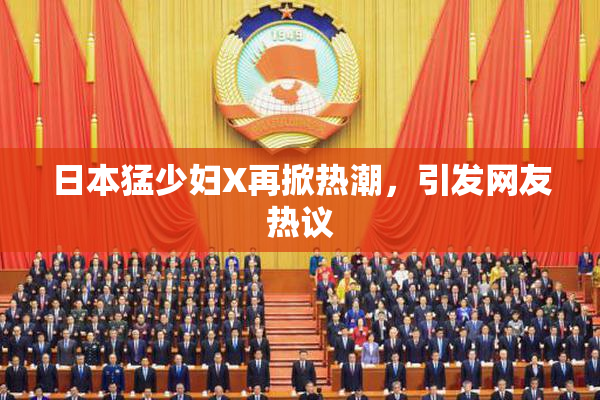 日本猛少妇X再掀热潮，引发网友热议
