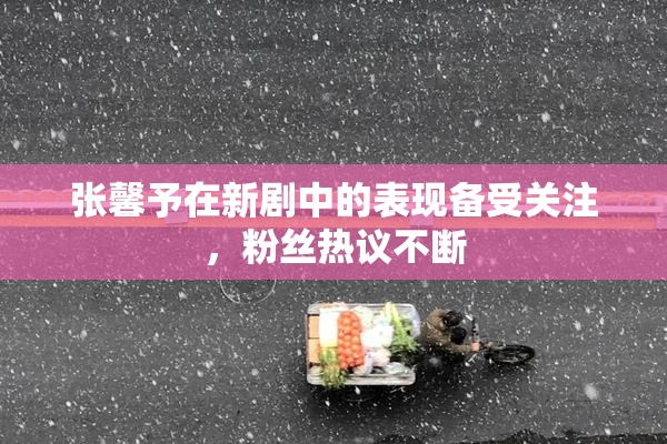 张馨予在新剧中的表现备受关注，粉丝热议不断