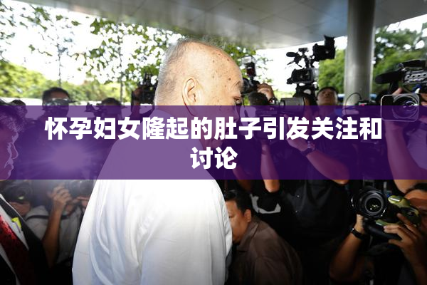 怀孕妇女隆起的肚子引发关注和讨论