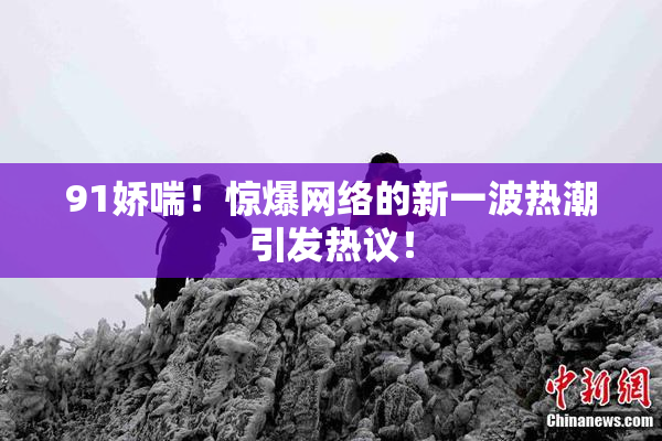 91娇喘！惊爆网络的新一波热潮引发热议！