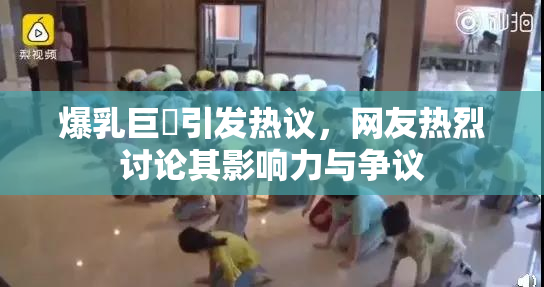 爆乳巨凥引发热议，网友热烈讨论其影响力与争议