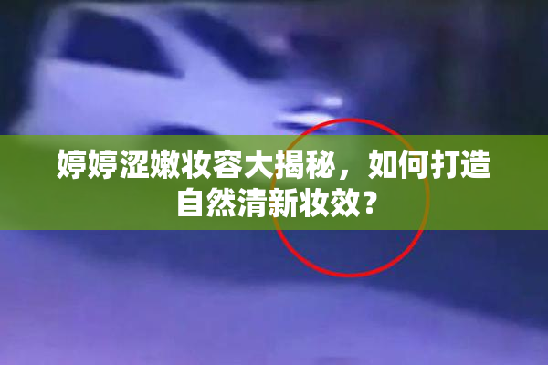 婷婷涩嫩妆容大揭秘，如何打造自然清新妆效？