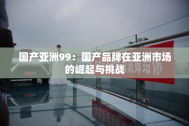 国产亚洲99：国产品牌在亚洲市场的崛起与挑战