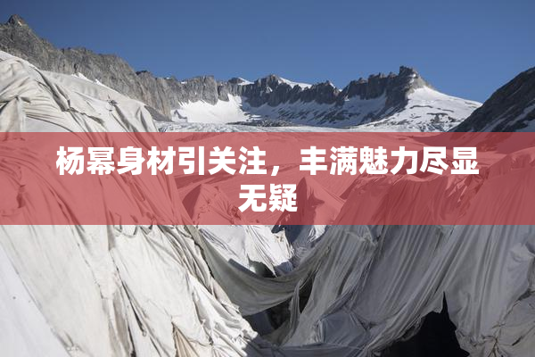 杨幂身材引关注，丰满魅力尽显无疑