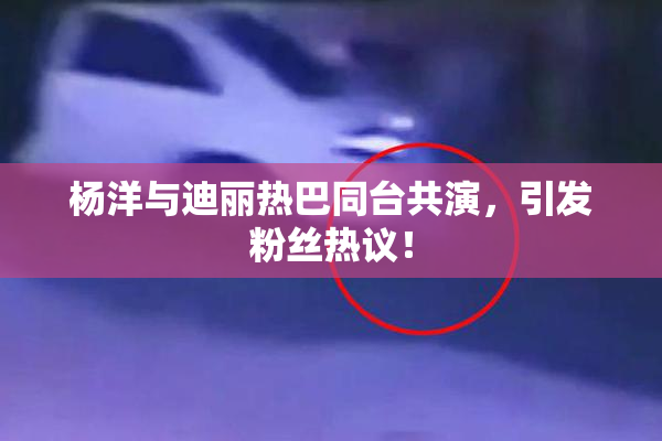 杨洋与迪丽热巴同台共演，引发粉丝热议！