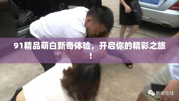 91精品萌白新奇体验，开启你的精彩之旅！