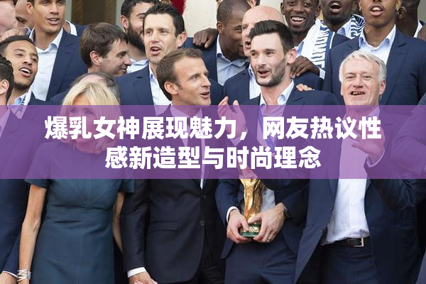爆乳女神展现魅力，网友热议性感新造型与时尚理念