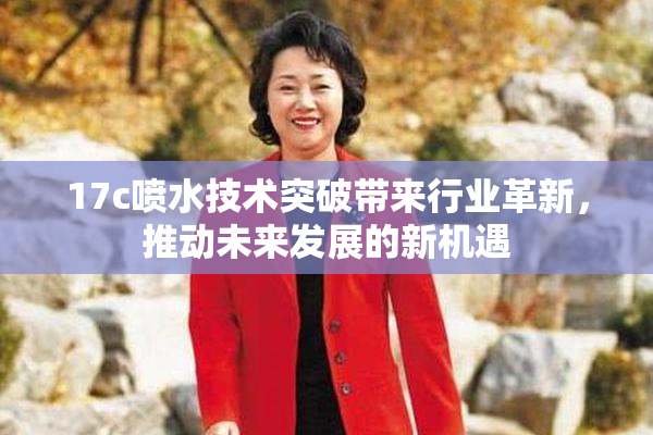 17c喷水技术突破带来行业革新，推动未来发展的新机遇