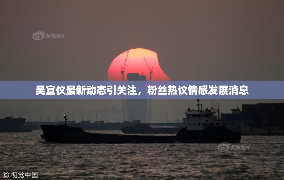 吴宣仪最新动态引关注，粉丝热议情感发展消息
