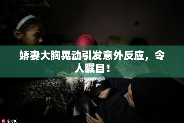 娇妻大胸晃动引发意外反应，令人瞩目！