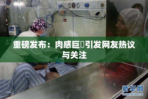 重磅发布：肉感巨凥引发网友热议与关注
