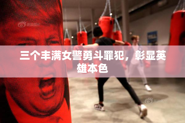 三个丰满女警勇斗罪犯，彰显英雄本色