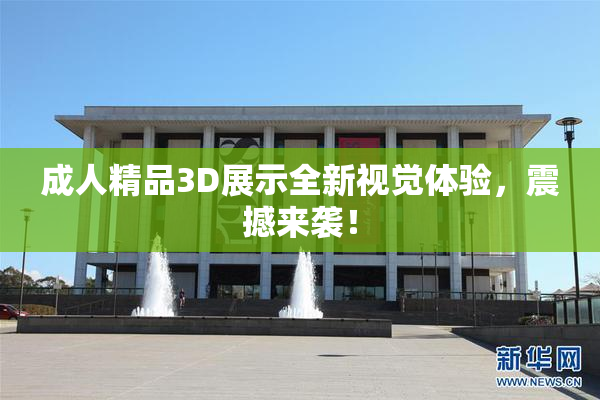 成人精品3D展示全新视觉体验，震撼来袭！