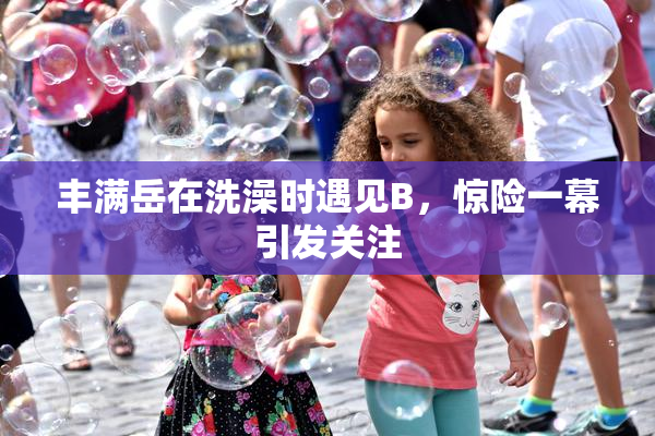 丰满岳在洗澡时遇见B，惊险一幕引发关注