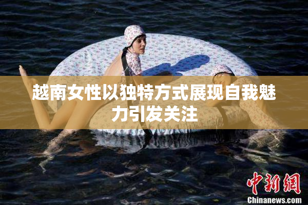 越南女性以独特方式展现自我魅力引发关注