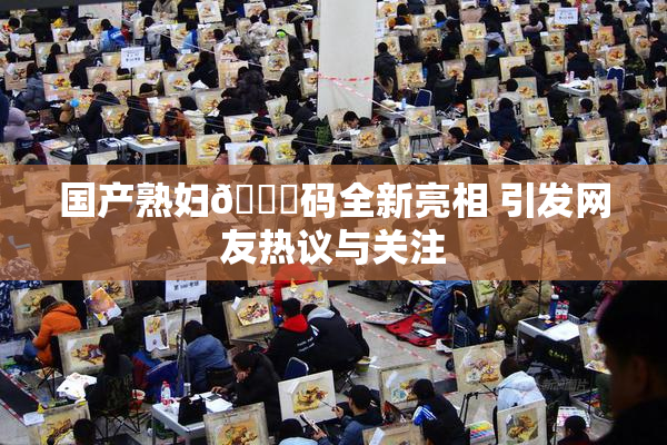 国产熟妇🈚码全新亮相 引发网友热议与关注