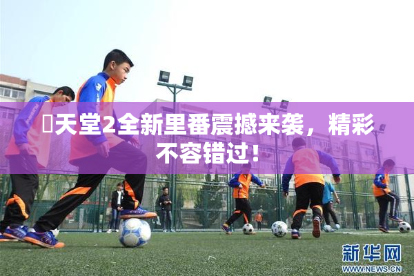 妺天堂2全新里番震撼来袭，精彩不容错过！