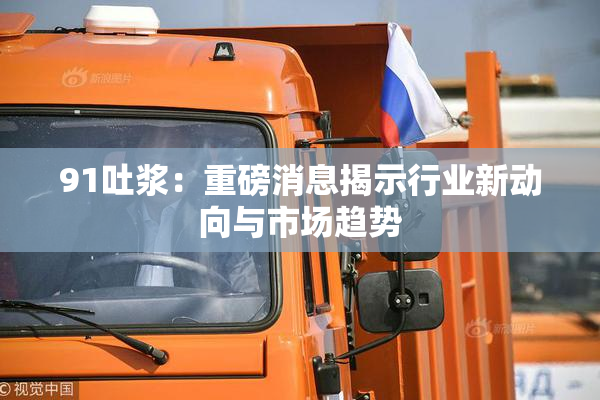 91吐浆：重磅消息揭示行业新动向与市场趋势