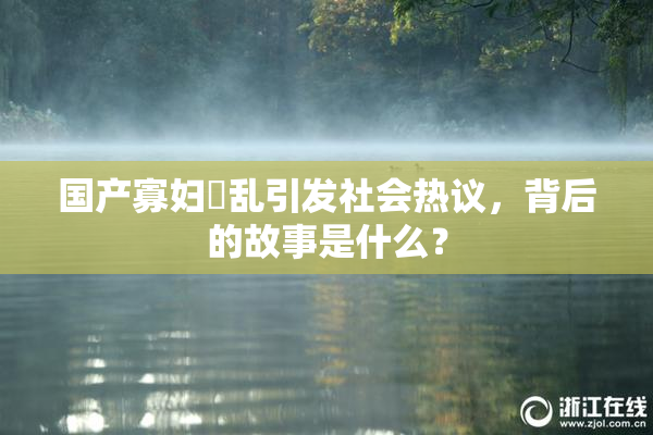 国产寡妇婬乱引发社会热议，背后的故事是什么？