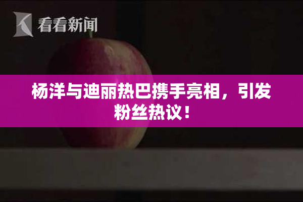 杨洋与迪丽热巴携手亮相，引发粉丝热议！
