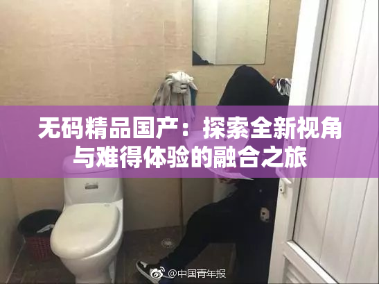 无码精品国产：探索全新视角与难得体验的融合之旅