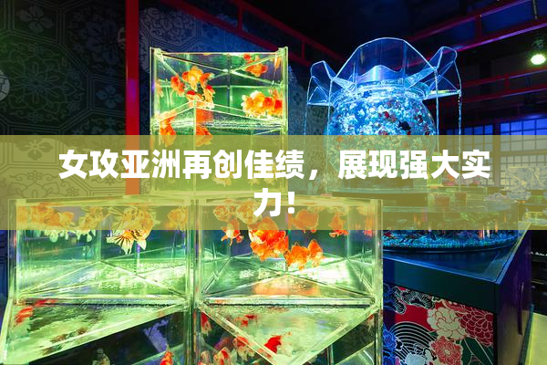 女攻亚洲再创佳绩，展现强大实力！