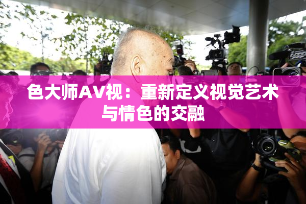 色大师AV视：重新定义视觉艺术与情色的交融
