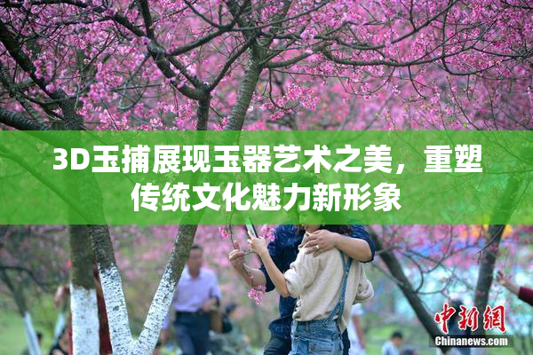 3D玉捕展现玉器艺术之美，重塑传统文化魅力新形象
