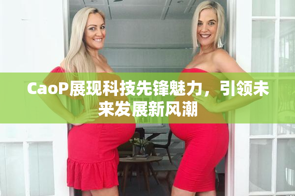 CaoP展现科技先锋魅力，引领未来发展新风潮