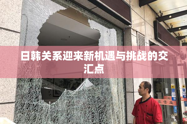 日韩关系迎来新机遇与挑战的交汇点