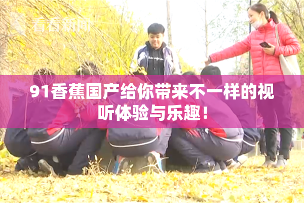 91香蕉国产给你带来不一样的视听体验与乐趣！